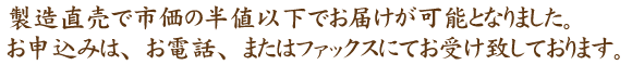 製造直売で市価の半額以下でお届けが可能となりました。お申し込みは、お電話、またはファックスにてお受け致しております。